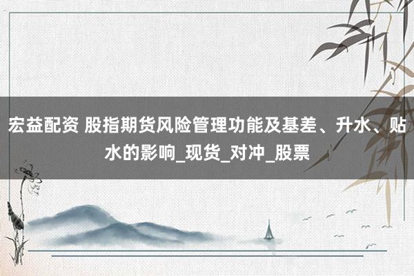 宏益配资 股指期货风险管理功能及基差、升水、贴水的影响_现货_对冲_股票