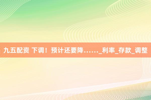 九五配资 下调！预计还要降……_利率_存款_调整