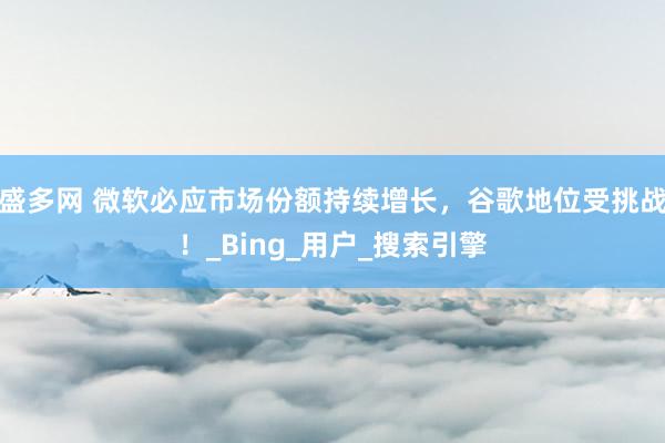 盛多网 微软必应市场份额持续增长，谷歌地位受挑战！_Bing_用户_搜索引擎