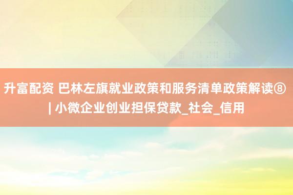升富配资 巴林左旗就业政策和服务清单政策解读⑧ | 小微企业创业担保贷款_社会_信用