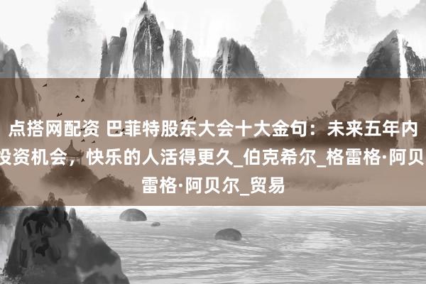 点搭网配资 巴菲特股东大会十大金句：未来五年内可能有投资机会，快乐的人活得更久_伯克希尔_格雷格·阿贝尔_贸易