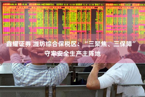 鑫耀证券 潍坊综合保税区：“三聚焦、三保障” 守牢安全生产主阵地