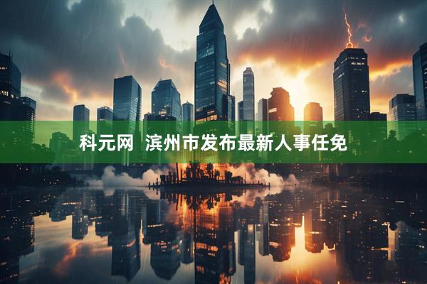 科元网  滨州市发布最新人事任免