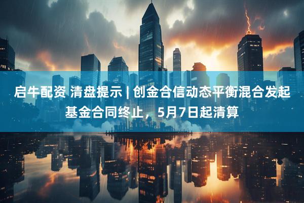 启牛配资 清盘提示 | 创金合信动态平衡混合发起基金合同终止，5月7日起清算