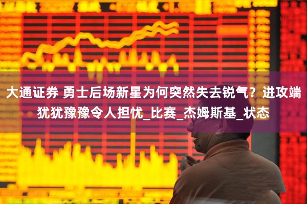 大通证券 勇士后场新星为何突然失去锐气？进攻端犹犹豫豫令人担忧_比赛_杰姆斯基_状态
