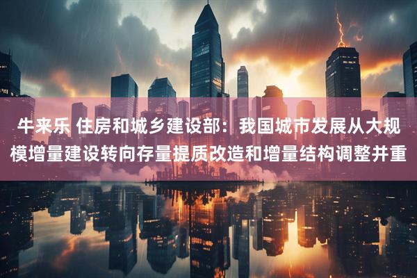 牛来乐 住房和城乡建设部：我国城市发展从大规模增量建设转向存量提质改造和增量结构调整并重