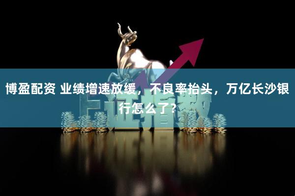 博盈配资 业绩增速放缓，不良率抬头，万亿长沙银行怎么了？