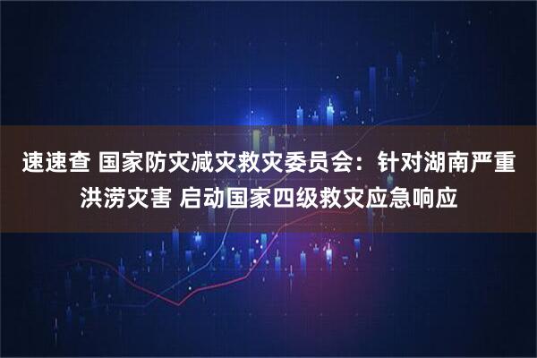 速速查 国家防灾减灾救灾委员会：针对湖南严重洪涝灾害 启动国家四级救灾应急响应