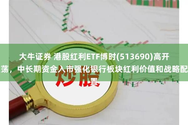 大牛证券 港股红利ETF博时(513690)高开震荡，中长期资金入市强化银行板块红利价值和战略配置