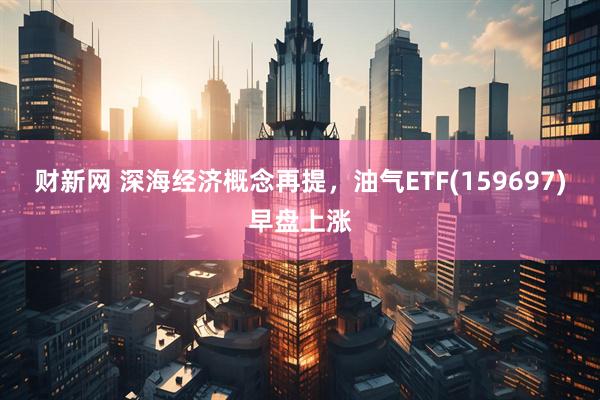 财新网 深海经济概念再提，油气ETF(159697)早盘上涨