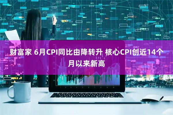财富家 6月CPI同比由降转升 核心CPI创近14个月以来新高