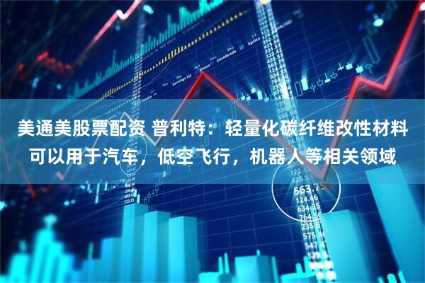 美通美股票配资 普利特：轻量化碳纤维改性材料可以用于汽车，低空飞行，机器人等相关领域