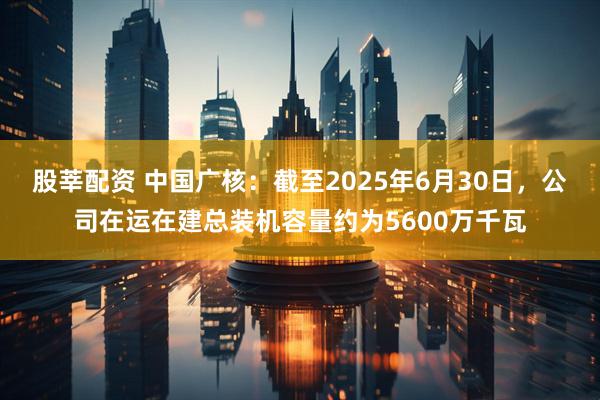 股莘配资 中国广核：截至2025年6月30日，公司在运在建总装机容量约为5600万千瓦