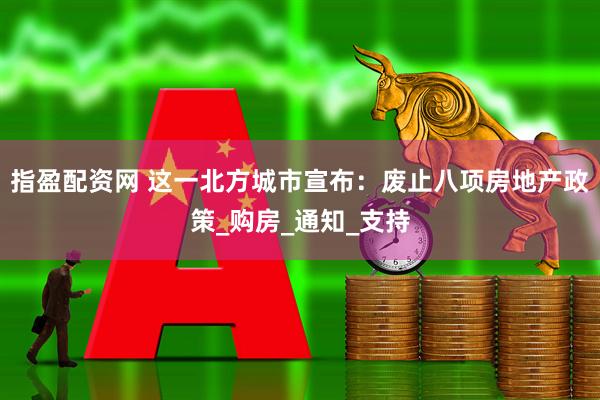 指盈配资网 这一北方城市宣布：废止八项房地产政策_购房_通知_支持