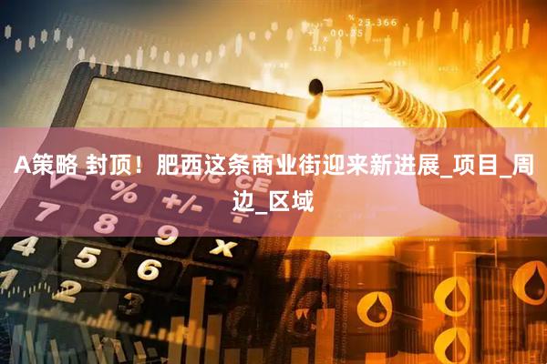 A策略 封顶！肥西这条商业街迎来新进展_项目_周边_区域