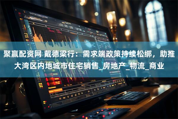 聚赢配资网 戴德梁行：需求端政策持续松绑，助推大湾区内地城市住宅销售_房地产_物流_商业