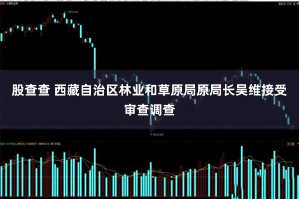 股查查 西藏自治区林业和草原局原局长吴维接受审查调查