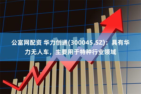 公富网配资 华力创通(300045.SZ)：具有华力无人车，主要用于特种行业领域