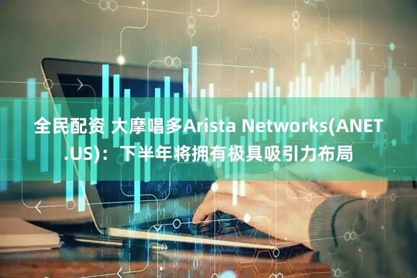 全民配资 大摩唱多Arista Networks(ANET.US)：下半年将拥有极具吸引力布局