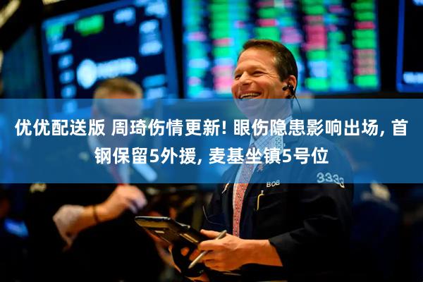 优优配送版 周琦伤情更新! 眼伤隐患影响出场, 首钢保留5外援, 麦基坐镇5号位