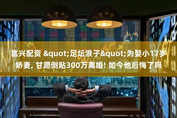 富兴配资 "足坛浪子"为娶小17岁娇妻, 甘愿倒贴300万离婚! 如今他后悔了吗