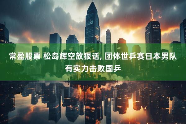 常盈股票 松岛辉空放狠话, 团体世乒赛日本男队有实力击败国乒