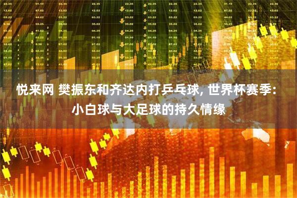 悦来网 樊振东和齐达内打乒乓球, 世界杯赛季: 小白球与大足球的持久情缘